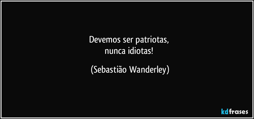 Devemos ser patriotas, 
nunca idiotas! (Sebastião Wanderley)