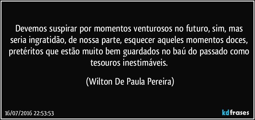 Devemos suspirar por momentos venturosos no futuro, sim, mas seria ingratidão, de nossa parte, esquecer aqueles momentos doces, pretéritos que estão muito bem guardados no baú do passado como tesouros inestimáveis. (Wilton De Paula Pereira)