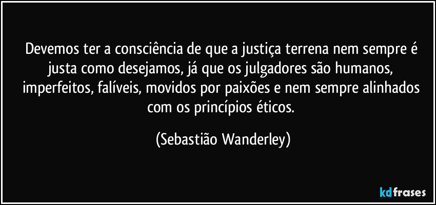 Devemos ter a consciência de que a justiça terrena nem sempre é justa como desejamos, já que os julgadores são humanos, imperfeitos, falíveis, movidos por paixões e nem sempre alinhados com os princípios éticos. (Sebastião Wanderley)