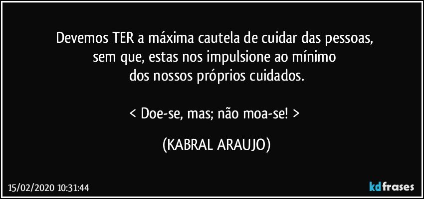 Devemos TER a máxima cautela de cuidar das pessoas, 
sem que, estas nos impulsione ao mínimo 
dos nossos próprios cuidados.

< Doe-se, mas; não moa-se! > (KABRAL ARAUJO)