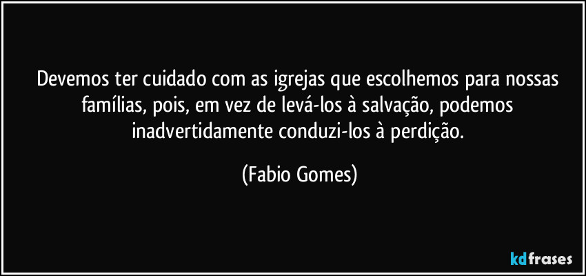 Devemos ter cuidado com as igrejas que escolhemos para nossas famílias, pois, em vez de levá-los à salvação, podemos inadvertidamente conduzi-los à perdição. (Fabio Gomes)