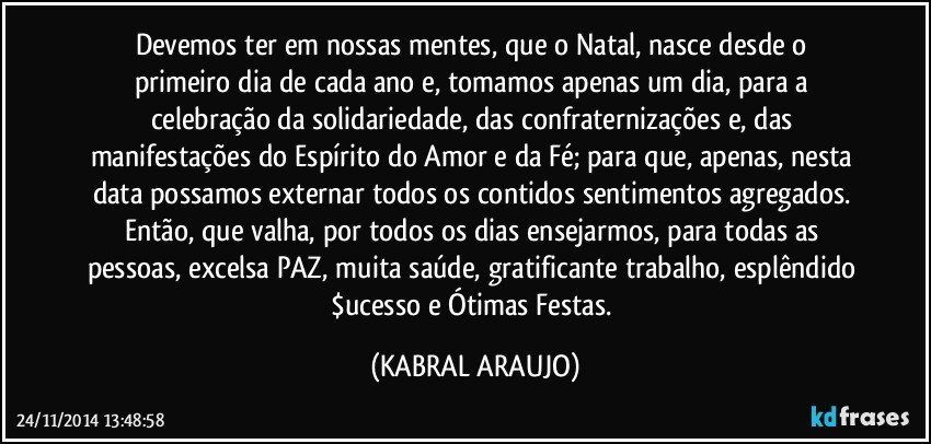 Devemos ter em nossas mentes,  que o Natal,  nasce desde o primeiro dia de cada ano e, tomamos apenas um dia, para a celebração da solidariedade, das confraternizações e, das manifestações do Espírito do Amor e da Fé; para que, apenas, nesta data possamos externar todos os contidos sentimentos agregados. Então, que valha, por todos os dias ensejarmos, para todas as pessoas,  excelsa PAZ, muita saúde, gratificante trabalho, esplêndido $ucesso e Ótimas Festas. (KABRAL ARAUJO)