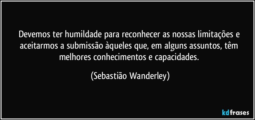 Devemos ter humildade para reconhecer as nossas limitações e aceitarmos a submissão àqueles que, em alguns assuntos, têm melhores conhecimentos e capacidades. (Sebastião Wanderley)