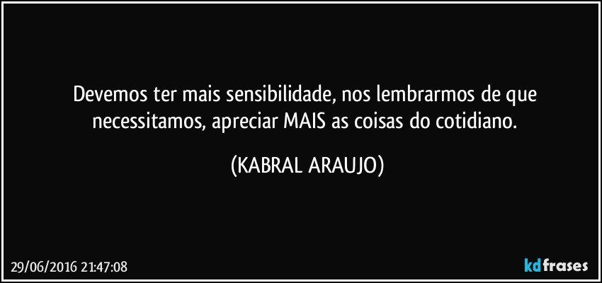 Devemos ter mais sensibilidade, nos lembrarmos de que necessitamos, apreciar MAIS as coisas do cotidiano. (KABRAL ARAUJO)