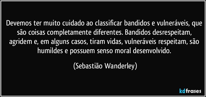 Devemos ter muito cuidado ao classificar bandidos e vulneráveis, que são coisas completamente diferentes. Bandidos desrespeitam, agridem e, em alguns casos, tiram vidas, vulneráveis respeitam, são humildes e possuem senso moral desenvolvido. (Sebastião Wanderley)