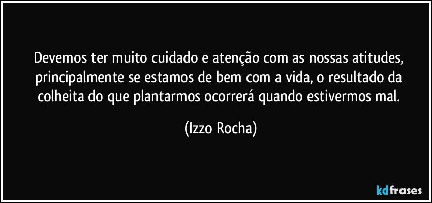 Devemos ter muito cuidado e atenção com as nossas atitudes, principalmente se estamos de bem com a vida, o resultado da colheita do que plantarmos ocorrerá quando estivermos mal. (Izzo Rocha)