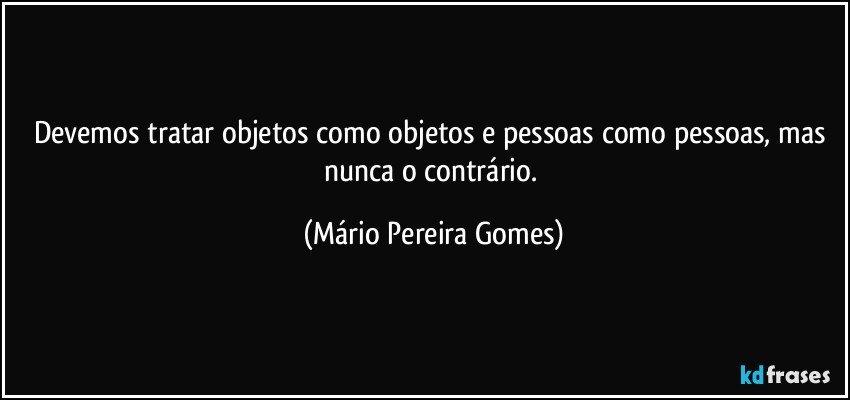 Devemos tratar objetos como objetos e pessoas como pessoas, mas nunca o contrário. (Mário Pereira Gomes)