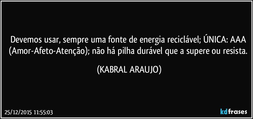 Devemos usar, sempre uma fonte de energia reciclável; ÚNICA: AAA (Amor-Afeto-Atenção); não há pilha durável que a supere ou resista. (KABRAL ARAUJO)