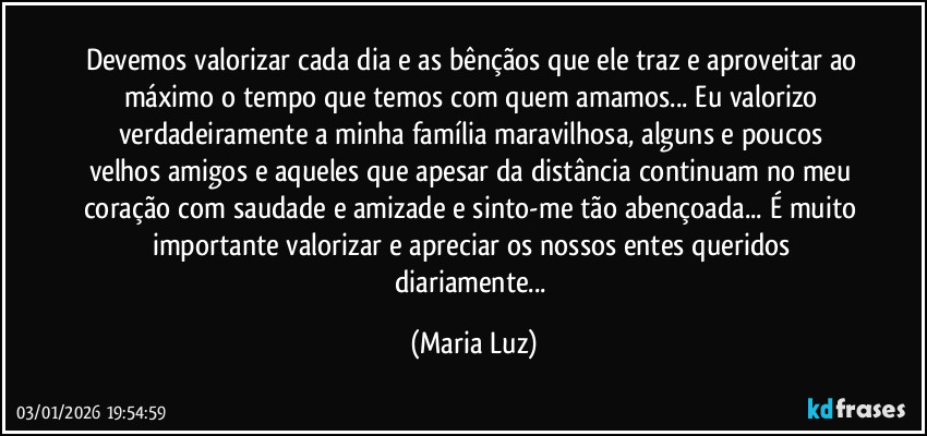 Devemos valorizar cada dia e as bênçãos que ele traz e aproveitar ao máximo o tempo que temos com quem amamos... Eu valorizo verdadeiramente a minha família maravilhosa, alguns e poucos velhos amigos e aqueles que apesar da distância continuam no meu coração com saudade e amizade e sinto-me tão abençoada... É muito importante valorizar e apreciar os nossos entes queridos diariamente... (Maria Luz)
