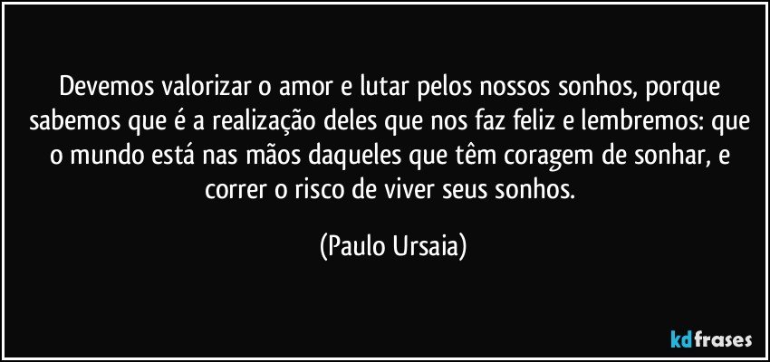 Devemos valorizar o amor e lutar pelos nossos sonhos, porque sabemos que é a realização deles que nos faz feliz e lembremos: que o mundo está nas mãos daqueles que têm coragem de sonhar, e correr o risco de viver seus sonhos. (Paulo Ursaia)