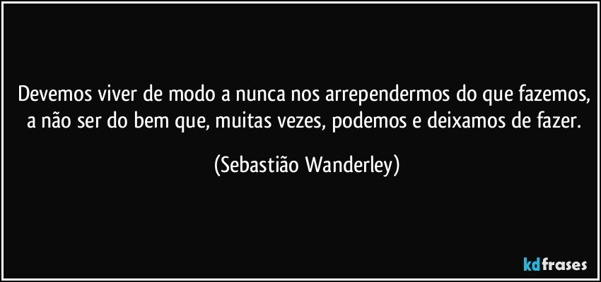 Devemos viver de modo a nunca nos arrependermos do que fazemos, a não ser do bem que, muitas vezes, podemos e deixamos de fazer. (Sebastião Wanderley)