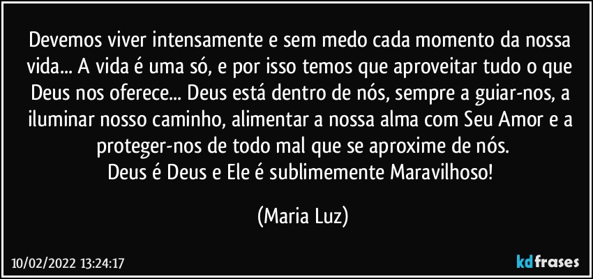 Devemos viver intensamente e sem medo cada momento da nossa vida... A vida é uma só, e por isso temos que aproveitar tudo o que Deus nos oferece... Deus está dentro de nós, sempre a guiar-nos, a iluminar nosso caminho, alimentar a nossa alma com Seu Amor e a proteger-nos de todo mal que se aproxime de nós.
Deus é Deus e Ele é sublimemente Maravilhoso! (Maria Luz)