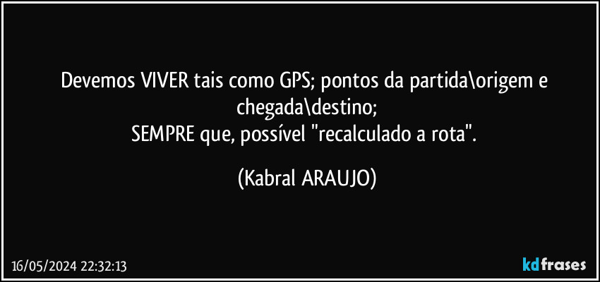 Devemos VIVER tais como GPS; pontos da partida\origem e chegada\destino;
SEMPRE que, possível "recalculado a rota". (KABRAL ARAUJO)