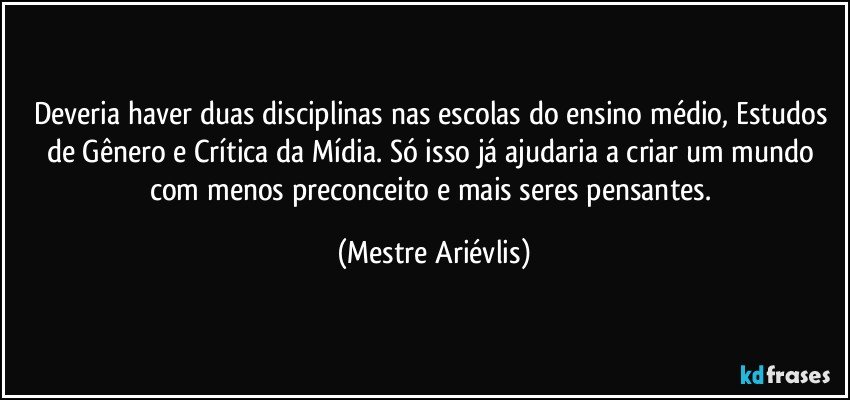 Deveria haver duas disciplinas nas escolas do ensino médio, Estudos de Gênero e Crítica da Mídia. Só isso já ajudaria a criar um mundo com menos preconceito e mais seres pensantes. (Mestre Ariévlis)