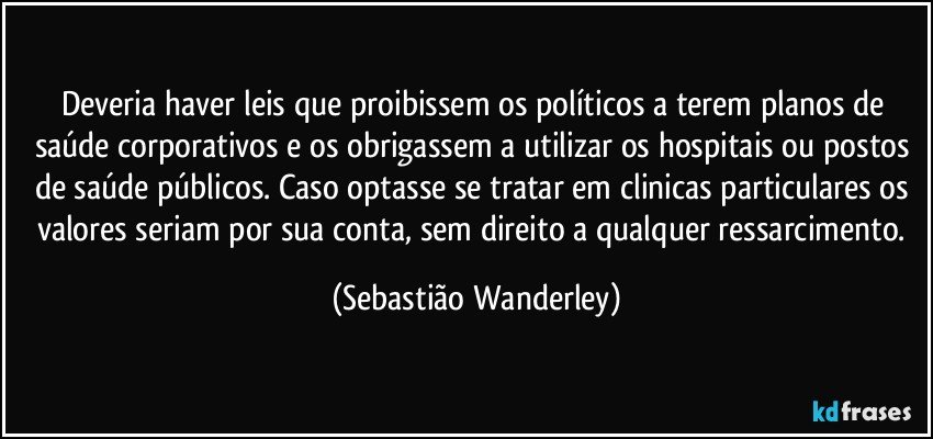 Deveria haver leis que proibissem os políticos a terem planos de saúde corporativos e os obrigassem a utilizar os hospitais ou postos de saúde públicos. Caso optasse se tratar em clinicas particulares os valores seriam por sua conta, sem direito a qualquer ressarcimento. (Sebastião Wanderley)