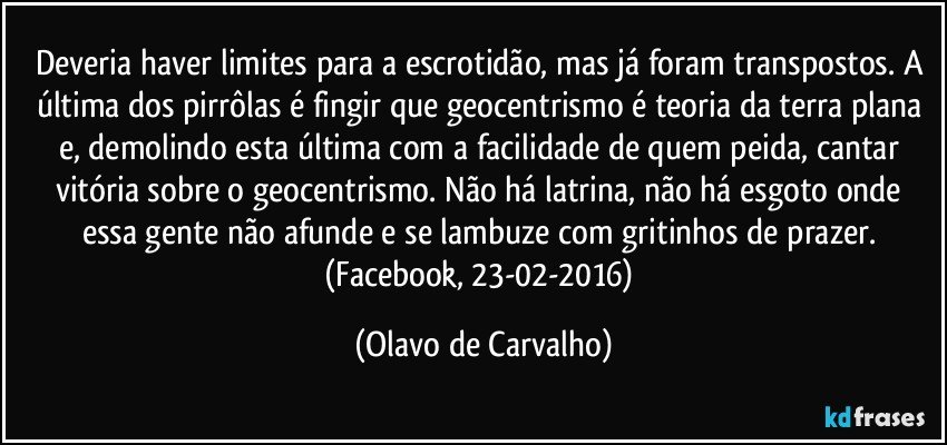 Deveria haver limites para a escrotidão, mas já foram transpostos. A última dos pirrôlas é fingir que geocentrismo é teoria da terra plana e, demolindo esta última com a facilidade de quem peida, cantar vitória sobre o geocentrismo. Não há latrina, não há esgoto onde essa gente não afunde e se lambuze com gritinhos de prazer. (Facebook, 23-02-2016) (Olavo de Carvalho)