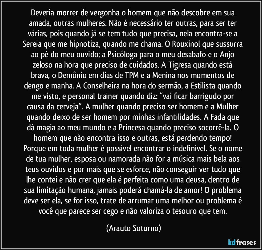 Deveria morrer de vergonha o homem que não descobre em sua amada, outras mulheres. Não é necessário ter outras, para ser ter várias, pois quando já se tem tudo que precisa, nela encontra-se a Sereia que me hipnotiza, quando me chama. O Rouxinol que sussurra ao pé do meu ouvido; a Psicóloga para o meu desabafo e o Anjo zeloso na hora que preciso de cuidados. A Tigresa quando está brava, o Demônio em dias de TPM e a Menina nos momentos de dengo e manha. A Conselheira na hora do sermão, a Estilista quando me visto, e personal trainer quando diz: “vai ficar barrigudo por causa da cerveja”. A mulher quando preciso ser homem e a Mulher quando deixo de ser homem por minhas infantilidades. A Fada que dá magia ao meu mundo e a Princesa quando preciso socorrê-la. O homem que não encontra isso e outras, está perdendo tempo! Porque em toda mulher é possível encontrar o indefinível. Se o nome de tua mulher, esposa ou namorada não for a música mais bela aos teus ouvidos e por mais que se esforce, não conseguir ver tudo que lhe contei e não crer que ela é perfeita como uma deusa, dentro de sua limitação humana, jamais poderá chamá-la de amor! O problema deve ser ela, se for isso, trate de arrumar uma melhor ou problema é você que parece ser cego e não valoriza o tesouro que tem. (Arauto Soturno)