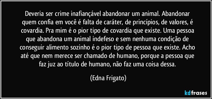 Deveria ser crime inafiançável abandonar um animal. Abandonar quem confia em você é falta de caráter, de princípios, de valores, é covardia. Pra mim é o pior tipo de covardia que existe.  Uma pessoa que abandona um animal indefeso e sem nenhuma condição de conseguir alimento sozinho é o pior tipo de pessoa que existe. Acho até que nem merece ser chamado de humano, porque a pessoa que faz juz ao título de humano, não faz uma coisa dessa. (Edna Frigato)