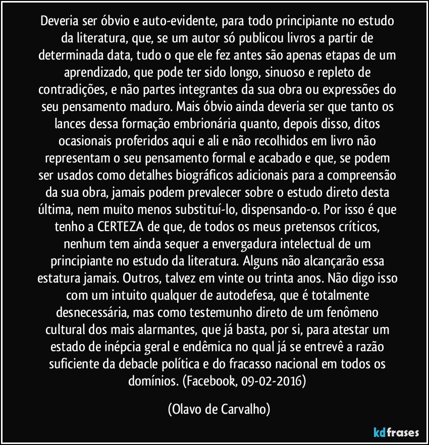 Deveria ser óbvio e auto-evidente, para todo principiante no estudo da literatura, que, se um autor só publicou livros a partir de determinada data, tudo o que ele fez antes são apenas etapas de um aprendizado, que pode ter sido longo, sinuoso e repleto de contradições, e não partes integrantes da sua obra ou expressões do seu pensamento maduro. Mais óbvio ainda deveria ser que tanto os lances dessa formação embrionária quanto, depois disso, ditos ocasionais proferidos aqui e ali e não recolhidos em livro não representam o seu pensamento formal e acabado e que, se podem ser usados como detalhes biográficos adicionais para a compreensão da sua obra, jamais podem prevalecer sobre o estudo direto desta última, nem muito menos substituí-lo, dispensando-o. Por isso é que tenho a CERTEZA de que, de todos os meus pretensos críticos, nenhum tem ainda sequer a envergadura intelectual de um principiante no estudo da literatura. Alguns não alcançarão essa estatura jamais. Outros, talvez em vinte ou trinta anos. Não digo isso com um intuito qualquer de autodefesa, que é totalmente desnecessária, mas como testemunho direto de um fenômeno cultural dos mais alarmantes, que já basta, por si, para atestar um estado de inépcia geral e endêmica no qual já se entrevê a razão suficiente da debacle política e do fracasso nacional em todos os domínios. (Facebook, 09-02-2016) (Olavo de Carvalho)