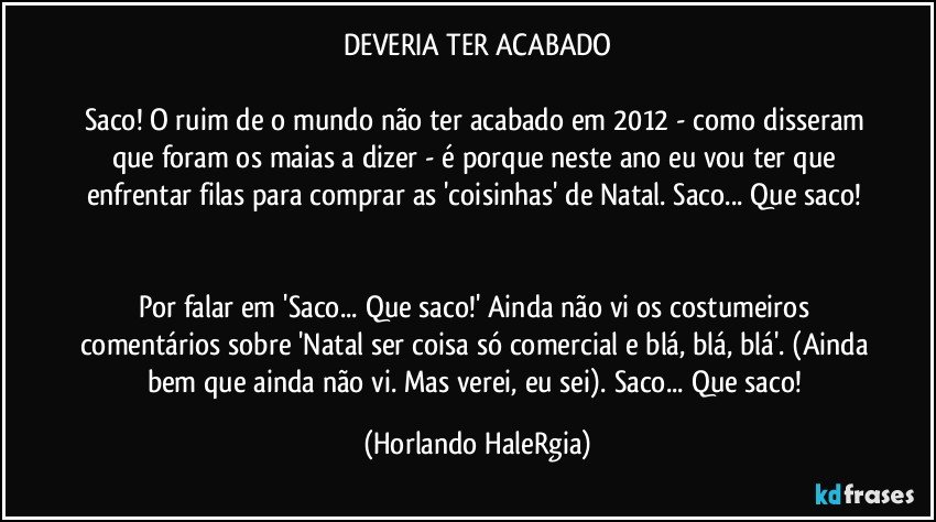 DEVERIA TER ACABADO

Saco! O ruim de o mundo não ter acabado em 2012 - como disseram que foram os maias a dizer - é porque neste ano eu vou ter que enfrentar filas para comprar as 'coisinhas' de Natal. Saco... Que saco! 


Por falar em 'Saco... Que saco!' Ainda não vi os costumeiros comentários sobre 'Natal ser coisa só comercial e blá, blá, blá'. (Ainda bem que ainda não vi. Mas verei, eu sei). Saco... Que saco! (Horlando HaleRgia)