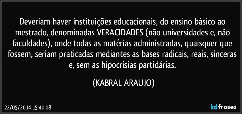 Deveriam haver instituições educacionais, do ensino básico ao mestrado, denominadas VERACIDADES (não universidades e, não faculdades), onde todas as matérias administradas, quaisquer que fossem, seriam praticadas mediantes as bases radicais, reais, sinceras e, sem as hipocrisias partidárias. (KABRAL ARAUJO)