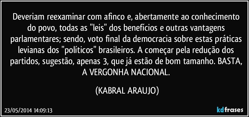 Deveriam reexaminar com afinco e, abertamente ao conhecimento do povo, todas as "leis" dos benefícios e outras vantagens parlamentares; sendo, voto final da democracia sobre estas práticas levianas dos "políticos" brasileiros. A começar pela redução dos partidos, sugestão, apenas 3, que já estão de bom tamanho. BASTA, A VERGONHA NACIONAL. (KABRAL ARAUJO)