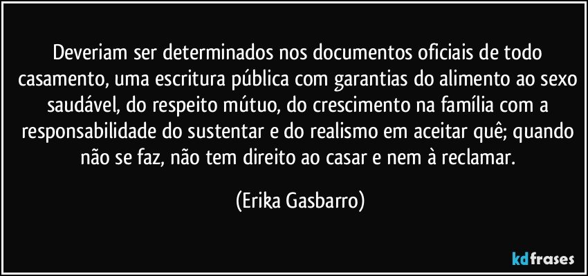 Deveriam ser determinados nos documentos oficiais de todo casamento, uma escritura pública com garantias do alimento ao sexo saudável, do respeito mútuo, do crescimento na família com a responsabilidade do sustentar e do realismo em aceitar quê; quando não se faz, não tem direito ao casar e nem à reclamar. (Erika Gasbarro)