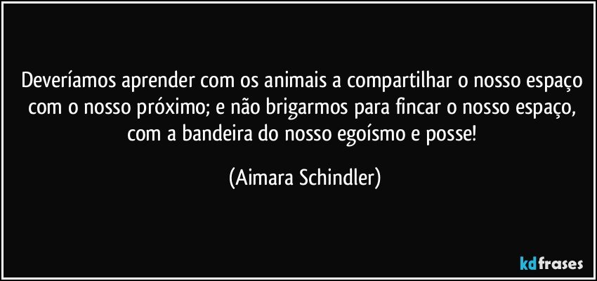 Deveríamos aprender com os animais a compartilhar o nosso espaço com o nosso próximo; e não brigarmos para fincar o nosso espaço, com a bandeira do nosso egoísmo e posse! (Aimara Schindler)