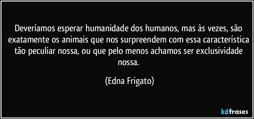 Deveríamos esperar humanidade dos humanos, mas às vezes, são exatamente os animais que nos surpreendem com essa característica tão peculiar nossa, ou que pelo menos achamos ser exclusividade nossa. (Edna Frigato)