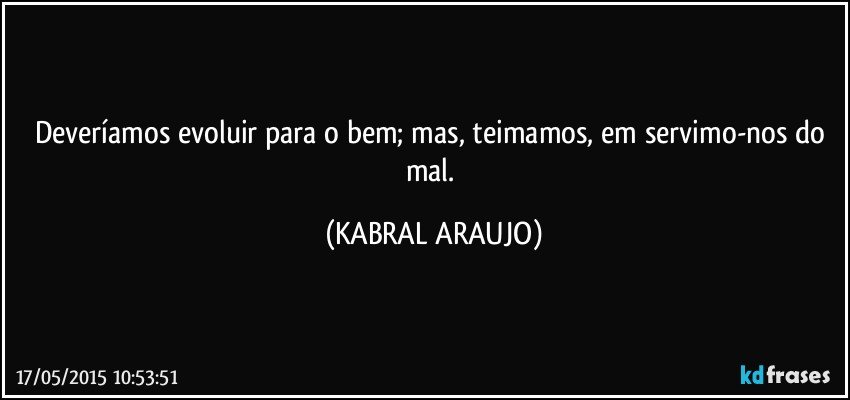 Deveríamos evoluir para o bem; mas,  teimamos, em servimo-nos do mal. (KABRAL ARAUJO)