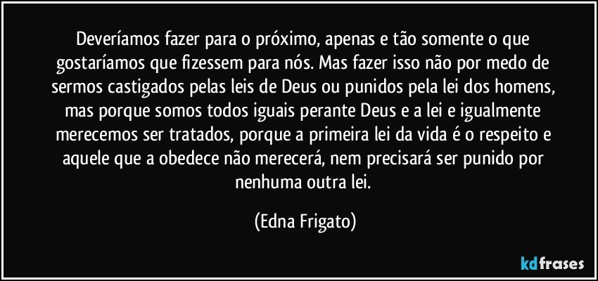 Deveríamos fazer para o próximo, apenas e tão somente o que gostaríamos que fizessem para nós. Mas fazer isso não por medo de sermos castigados pelas leis de Deus ou punidos pela lei dos homens, mas porque somos todos iguais perante Deus e a lei e igualmente merecemos ser tratados, porque a primeira lei da vida é o respeito e aquele que a obedece não merecerá, nem precisará ser punido por nenhuma outra lei. (Edna Frigato)