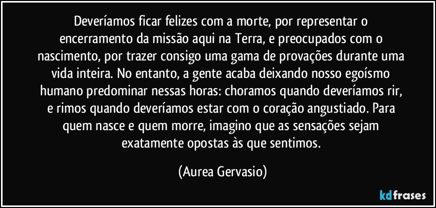 Deveríamos ficar felizes com a morte, por representar o encerramento da missão aqui na Terra, e preocupados com o nascimento, por trazer consigo uma gama de provações durante uma vida inteira. No entanto, a gente acaba deixando nosso egoísmo humano predominar nessas horas: choramos quando deveríamos rir, e rimos quando deveríamos estar com o coração angustiado. Para quem nasce e quem morre, imagino que as sensações sejam exatamente opostas às que sentimos. (Aurea Gervasio)