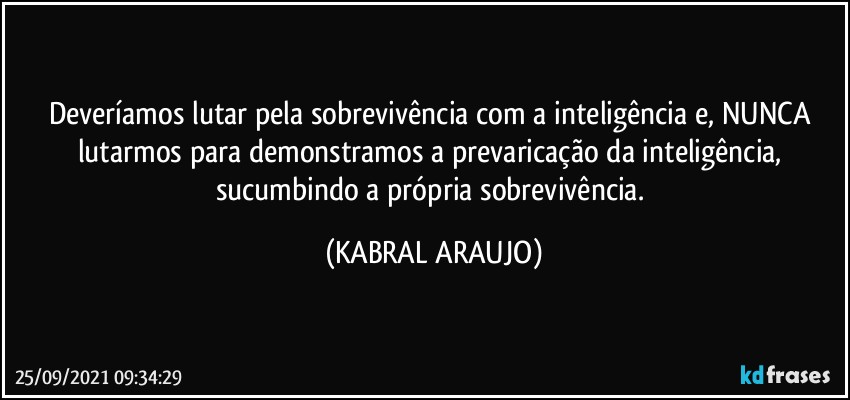 Deveríamos lutar pela sobrevivência com a inteligência e, NUNCA lutarmos para demonstramos a prevaricação da inteligência, sucumbindo a própria sobrevivência. (KABRAL ARAUJO)