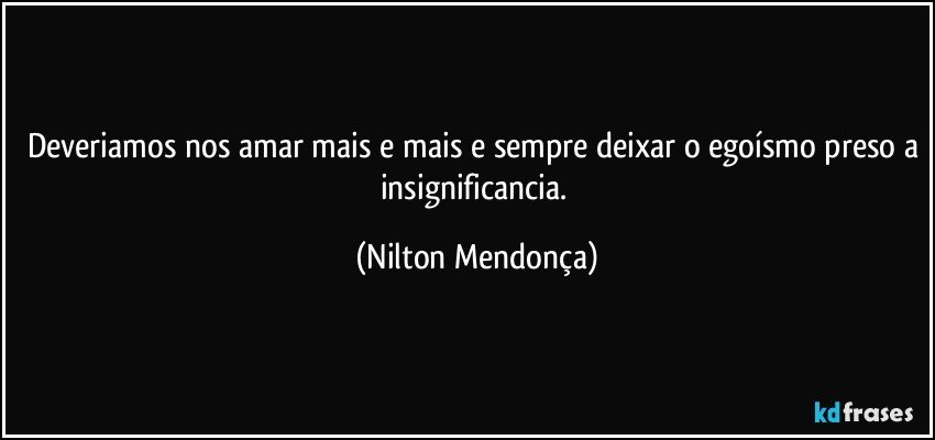 Deveriamos nos amar mais e mais e sempre deixar o egoísmo preso a insignificancia. (Nilton Mendonça)