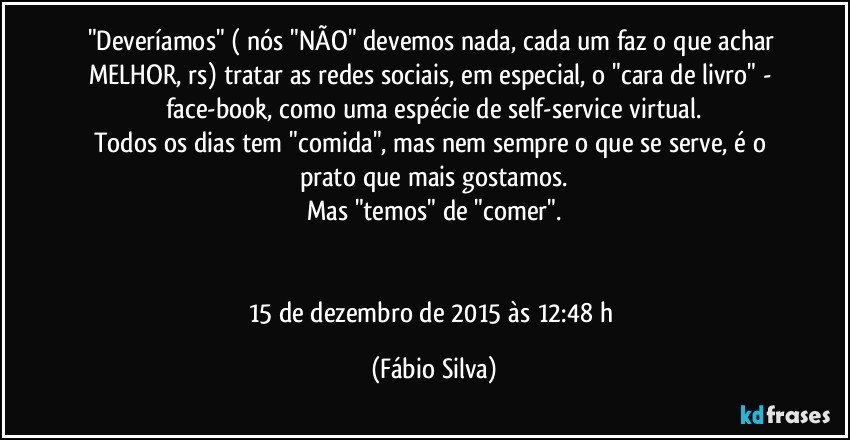 "Deveríamos" ( nós "NÃO" devemos nada, cada um faz o que achar MELHOR, rs) tratar as redes sociais, em especial, o "cara de livro" - face-book, como uma espécie de self-service virtual.
Todos os dias tem "comida", mas nem sempre o que se serve, é o prato que mais gostamos.
Mas "temos" de "comer".


15 de dezembro de 2015 às 12:48 h (Fábio Silva)