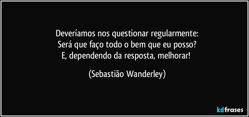 Deveríamos nos questionar regularmente:
Será que faço todo o bem que eu posso?
E, dependendo da resposta, melhorar! (Sebastião Wanderley)