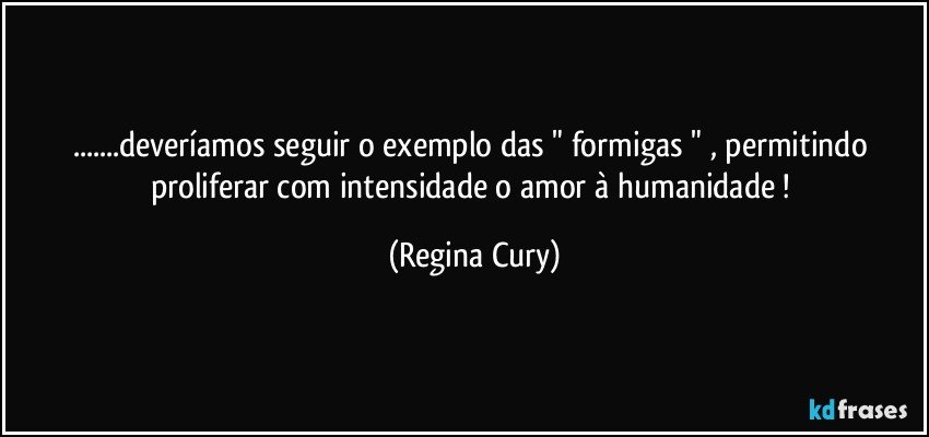 ...deveríamos seguir o exemplo das "  formigas " ,  permitindo  proliferar   com intensidade  o  amor  à humanidade ! (Regina Cury)