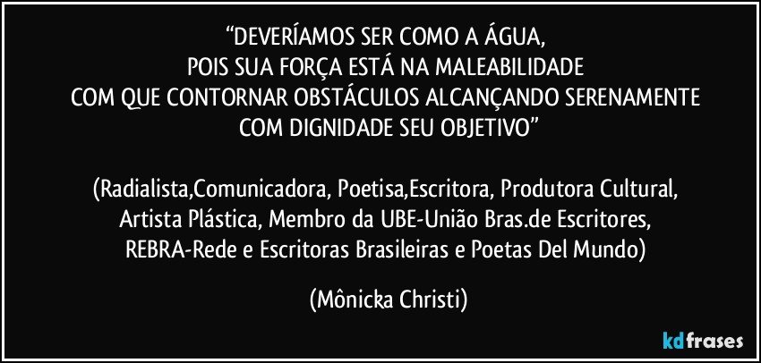 “DEVERÍAMOS SER COMO A ÁGUA, 
POIS SUA FORÇA ESTÁ NA MALEABILIDADE 
COM QUE CONTORNAR OBSTÁCULOS ALCANÇANDO SERENAMENTE COM DIGNIDADE SEU OBJETIVO”

(Radialista,Comunicadora, Poetisa,Escritora, Produtora Cultural, Artista Plástica, Membro da UBE-União Bras.de Escritores, REBRA-Rede e Escritoras Brasileiras e Poetas Del Mundo) (Mônicka Christi)