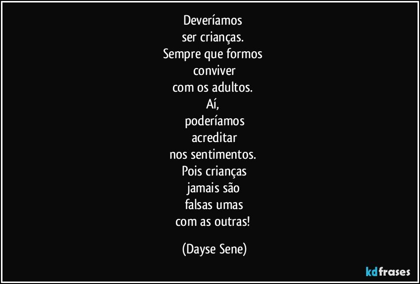 Deveríamos 
ser crianças. 
Sempre que formos 
conviver
com os adultos. 
Aí, 
poderíamos
acreditar
nos sentimentos. 
Pois crianças
jamais são
falsas umas
com as outras! (Dayse Sene)