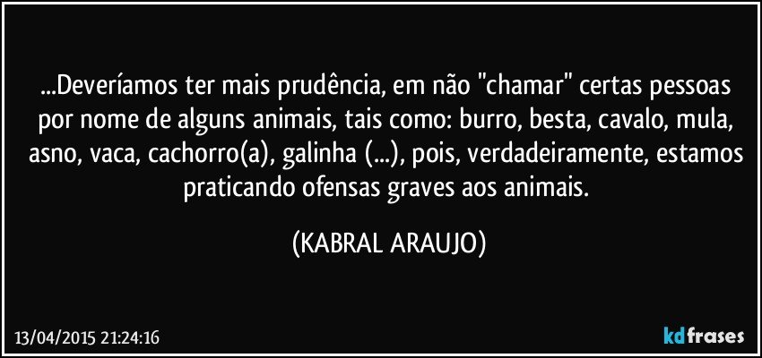 ...Deveríamos ter mais prudência, em não "chamar" certas pessoas por nome de alguns animais, tais como: burro, besta, cavalo, mula, asno, vaca, cachorro(a), galinha (...), pois, verdadeiramente, estamos praticando ofensas graves aos animais. (KABRAL ARAUJO)