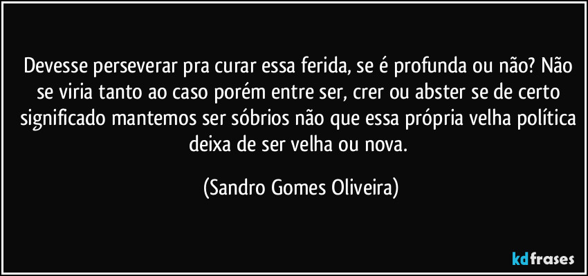 Devesse perseverar pra curar essa ferida, se é profunda ou não? Não se viria tanto ao caso porém entre ser, crer ou abster se de certo significado mantemos ser sóbrios não que essa própria velha política deixa de ser velha ou nova. (Sandro Gomes Oliveira)