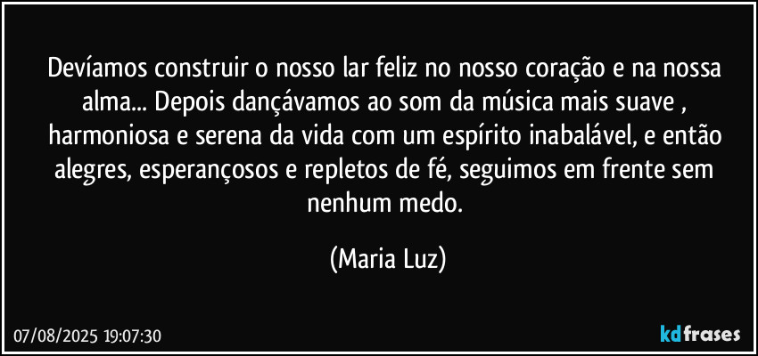 Devíamos construir o nosso lar feliz no nosso coração e na nossa alma... Depois dançávamos ao som da música mais suave , harmoniosa e serena da vida com um espírito inabalável, e então alegres, esperançosos e repletos de fé, seguimos em frente sem nenhum medo. (Maria Luz)