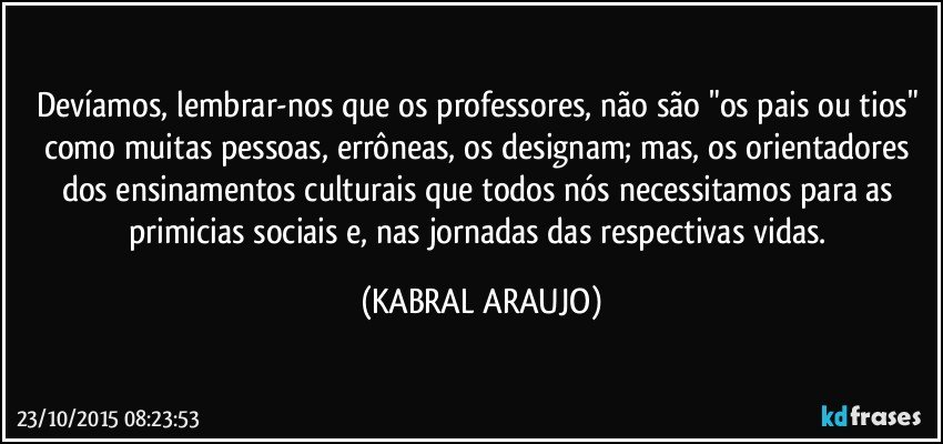 Devíamos, lembrar-nos que os professores, não são "os pais ou tios" como muitas pessoas, errôneas, os  designam; mas, os orientadores dos ensinamentos culturais que todos nós necessitamos para as primicias sociais e, nas jornadas das respectivas vidas. (KABRAL ARAUJO)