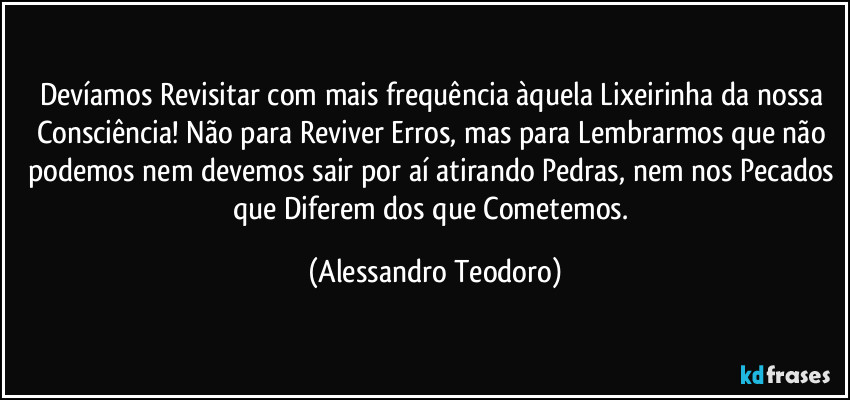Devíamos Revisitar com mais frequência àquela Lixeirinha da nossa Consciência! Não para Reviver Erros, mas para Lembrarmos que não podemos nem devemos sair por aí atirando Pedras, nem nos Pecados que Diferem dos que Cometemos. (Alessandro Teodoro)