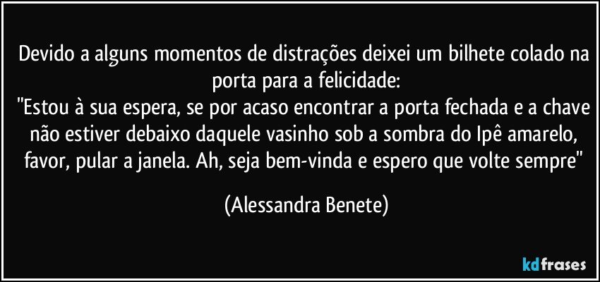 Devido a alguns momentos de distrações deixei um bilhete colado na porta para a felicidade:
"Estou à sua espera, se por acaso encontrar a porta fechada e a chave não estiver debaixo daquele vasinho sob a sombra do Ipê amarelo, favor, pular a janela. Ah, seja bem-vinda e espero que volte sempre" (Alessandra Benete)