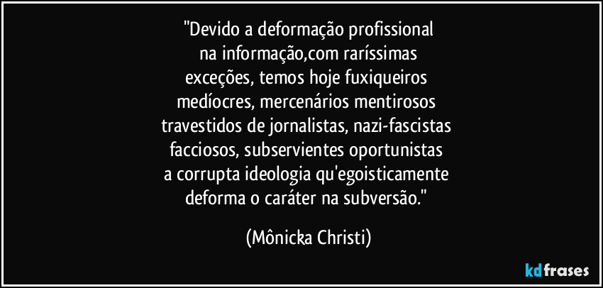 "Devido a deformação profissional
 na informação,com raríssimas 
exceções, temos hoje fuxiqueiros 
medíocres, mercenários mentirosos 
travestidos de jornalistas, nazi-fascistas 
facciosos, subservientes oportunistas 
a corrupta ideologia qu'egoisticamente 
deforma o caráter na subversão." (Mônicka Christi)