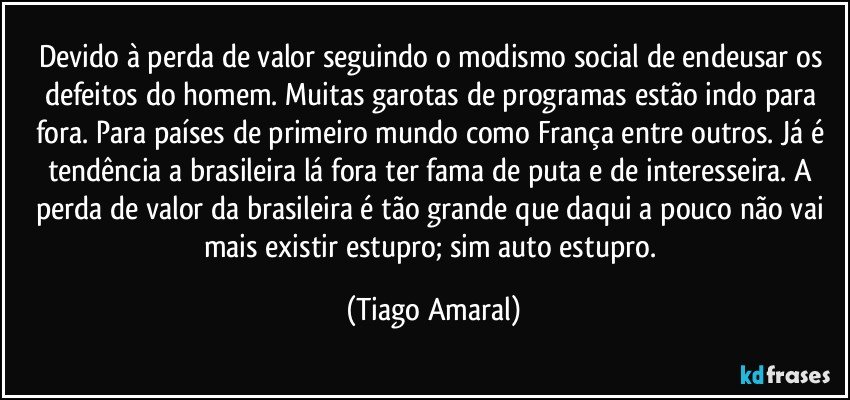 Devido à perda de valor seguindo o modismo social de endeusar os defeitos do homem. Muitas garotas de programas estão indo para fora. Para países de primeiro mundo como França entre outros. Já é tendência a brasileira lá fora ter fama de puta e de interesseira. A perda de valor da brasileira é tão grande que daqui a pouco não vai mais existir estupro; sim auto estupro. (Tiago Amaral)