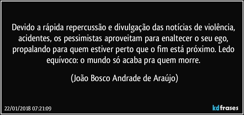 Devido a rápida repercussão e divulgação das notícias de violência, acidentes, os pessimistas aproveitam para enaltecer o seu ego, propalando para quem estiver perto que o fim está próximo. Ledo equívoco: o mundo só acaba pra quem morre. (João Bosco Andrade de Araújo)