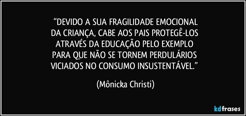 “DEVIDO A SUA FRAGILIDADE EMOCIONAL
DA CRIANÇA, CABE AOS PAIS PROTEGÊ-LOS 
ATRAVÉS DA EDUCAÇÃO PELO EXEMPLO 
PARA QUE NÃO SE TORNEM PERDULÁRIOS 
VICIADOS NO CONSUMO INSUSTENTÁVEL.” (Mônicka Christi)