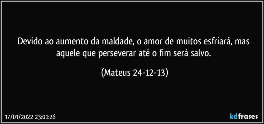 Devido ao aumento da maldade, o amor de muitos esfriará, mas aquele que perseverar até o fim será salvo. (Mateus 24-12-13)